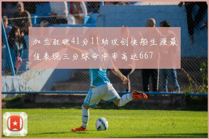 加兰狂砍41分11助攻创快船生涯最佳表现三分球命中率高达667