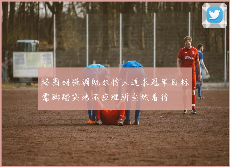 塔图姆强调凯尔特人追求冠军目标需脚踏实地不应理所当然看待