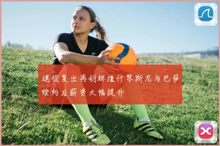 退役复出再创辉煌什琴斯尼与巴萨续约后薪资大幅提升