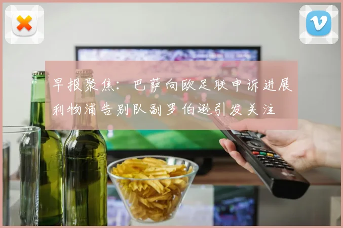 早报聚焦：巴萨向欧足联申诉进展利物浦告别队副罗伯逊引发关注