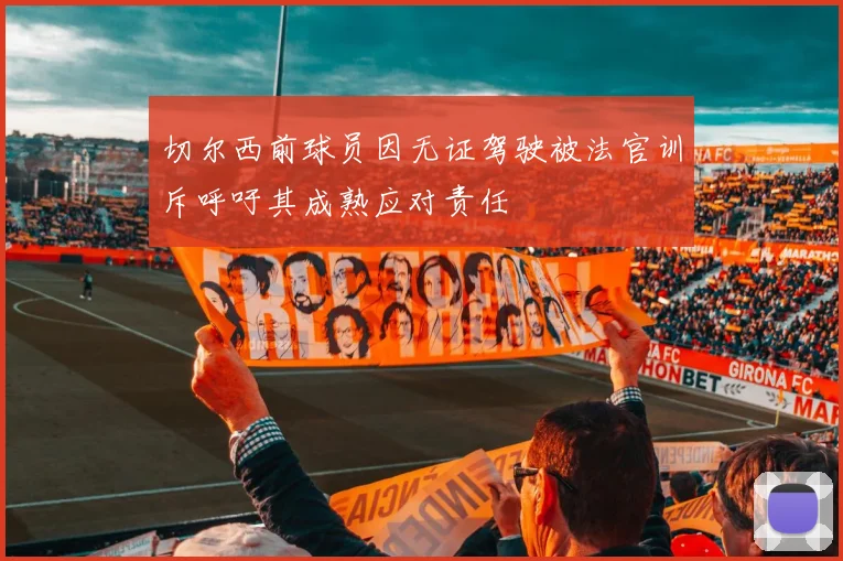 切尔西前球员因无证驾驶被法官训斥呼吁其成熟应对责任