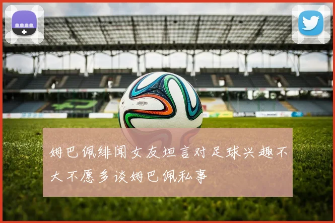 姆巴佩绯闻女友坦言对足球兴趣不大不愿多谈姆巴佩私事