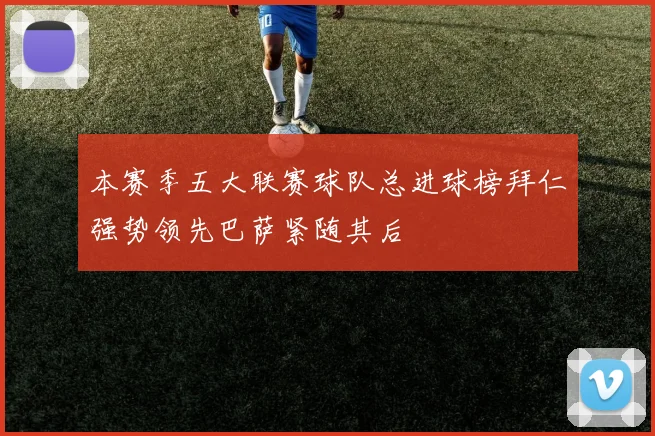 本赛季五大联赛球队总进球榜拜仁强势领先巴萨紧随其后