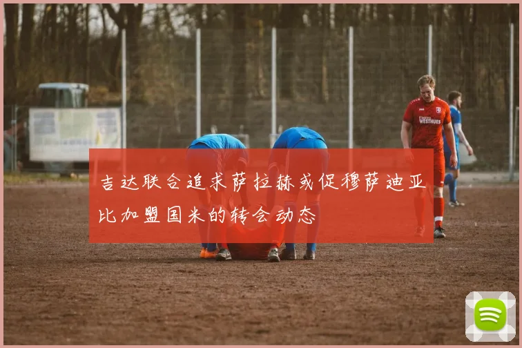 吉达联合追求萨拉赫或促穆萨迪亚比加盟国米的转会动态