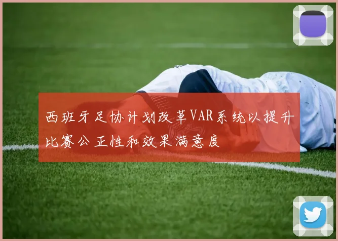 西班牙足协计划改革VAR系统以提升比赛公正性和效果满意度