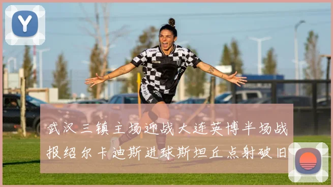 武汉三镇主场迎战大连英博半场战报绍尔卡迪斯进球斯坦丘点射破旧主