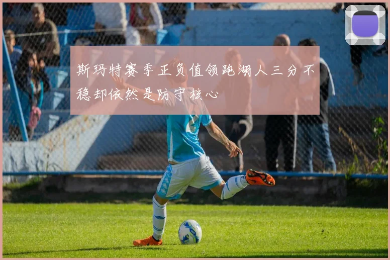 斯玛特赛季正负值领跑湖人三分不稳却依然是防守核心