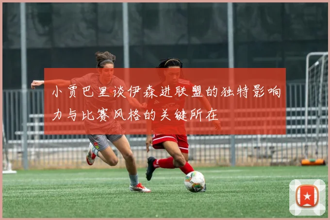 小贾巴里谈伊森进联盟的独特影响力与比赛风格的关键所在