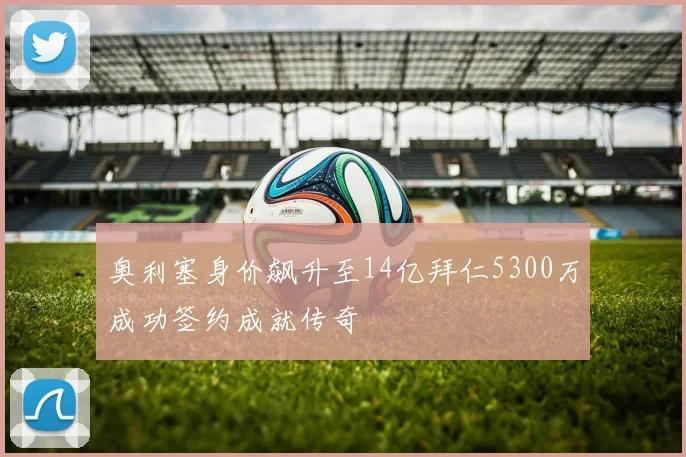 奥利塞身价飙升至14亿拜仁5300万成功签约成就传奇